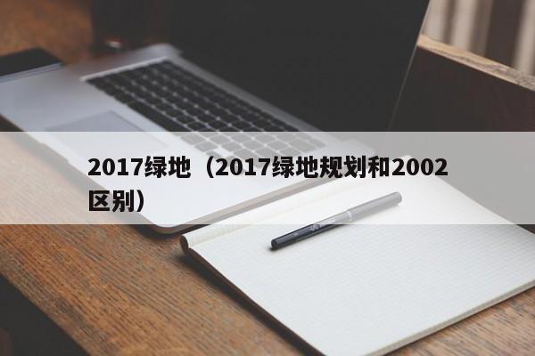 2017绿地（2017绿地规划和2002区别）-第1张图片-PG电子·(中国)官方网站